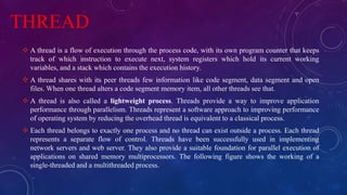 THREAD
 A thread is a flow of execution through the process code, with its own program counter that keeps
track of which instruction to execute next, system registers which hold its current working
variables, and a stack which contains the execution history.
 A thread shares with its peer threads few information like code segment, data segment and open
files. When one thread alters a code segment memory item, all other threads see that.
 A thread is also called a lightweight process. Threads provide a way to improve application
performance through parallelism. Threads represent a software approach to improving performance
of operating system by reducing the overhead thread is equivalent to a classical process.
 Each thread belongs to exactly one process and no thread can exist outside a process. Each thread
represents a separate flow of control. Threads have been successfully used in implementing
network servers and web server. They also provide a suitable foundation for parallel execution of
applications on shared memory multiprocessors. The following figure shows the working of a
single-threaded and a multithreaded process.
 