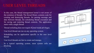 USER LEVEL THREADS
• In this case, the thread management kernel is not aware of
the existence of threads. The thread library contains code for
creating and destroying threads, for passing message and
data between threads, for scheduling thread execution and
for saving and restoring thread contexts. The application
starts with a single thread.
• Thread switching does not require Kernel mode privileges.
• User level thread can run on any operating system.
• Scheduling can be application specific in the user level
thread.
• User level threads are fast to create and manage.
• In a typical operating system, most system calls are
blocking.
 