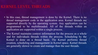 KERNEL LEVEL THREADS
• In this case, thread management is done by the Kernel. There is no
thread management code in the application area. Kernel threads are
supported directly by the operating system. Any application can be
programmed to be multithreaded. All of the threads within an
application are supported within a single process.
• The Kernel maintains context information for the process as a whole
and for individuals threads within the process. Scheduling by the
Kernel is done on a thread basis. The Kernel performs thread
creation, scheduling and management in Kernel space. Kernel threads
are generally slower to create and manage than the user threads.
 
