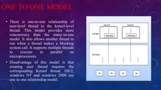 ONE TO ONE MODEL
• There is one-to-one relationship of
user-level thread to the kernel-level
thread. This model provides more
concurrency than the many-to-one
model. It also allows another thread to
run when a thread makes a blocking
system call. It supports multiple threads
to execute in parallel on
microprocessors.
• Disadvantage of this model is that
creating user thread requires the
corresponding Kernel thread. OS/2,
windows NT and windows 2000 use
one to one relationship model.
 
