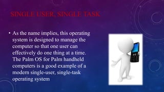 SINGLE USER, SINGLE TASK
• As the name implies, this operating
system is designed to manage the
computer so that one user can
effectively do one thing at a time.
The Palm OS for Palm handheld
computers is a good example of a
modern single-user, single-task
operating system
 