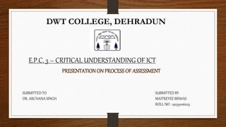 DWT COLLEGE, DEHRADUN
E.P.C. 3 – CRITICAL UNDERSTANDING OF ICT
PRESENTATIONON PROCESS OF ASSESSMENT
SUBMITTED TO
DR. ARCHANA SINGH
SUBMITTED BY
MAITREYEE BISWAS
ROLL NO : 19259106025
 