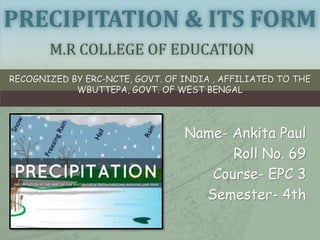 PRECIPITATION & ITS FORM
M.R COLLEGE OF EDUCATION
RECOGNIZED BY ERC-NCTE, GOVT. OF INDIA , AFFILIATED TO THE
WBUTTEPA, GOVT. OF WEST BENGAL
Name- Ankita Paul
Roll No. 69
Course- EPC 3
Semester- 4th
 