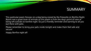 SUMMARY
This particular poem focuses on a dog being scared by the fireworks on Bonfire Night.
Blyton was a great lover of animals so this poem is from the dog’s point of view at
being left outside on bonfire night. So just a friendly reminder and warning to all you
out there with pets;
Please remember to bring your pets inside tonight and make them feel safe and
secure!
Happy Bonfire night all!
 