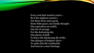 Every soul that touches yours—
Be it the slightest contact—
Get there from some good;
Some little grace; one kindly thought;
One aspiration yet unfelt;
One bit of courage
For the darkening sky;
One gleam of faith
To brave the thickening ills of life;
One glimpse of brighter skies—
To make this life worthwhile
And heaven a surer heritage.
 
