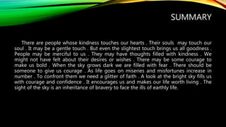 SUMMARY
There are people whose kindness touches our hearts . Their souls may touch our
soul . It may be a gentle touch . But even the slightest touch brings us all goodness .
People may be merciful to us . They may have thoughts filled with kindness . We
might not have felt about their desires or wishes . There may be some courage to
make us bold . When the sky grows dark we are filled with fear . There should be
someone to give us courage . As life goes on miseries and misfortunes increase in
number . To confront them we need a glitter of faith . A look at the bright sky fills us
with courage and confidence . It encourages us and makes our life worth living . The
sight of the sky is an inheritance of bravery to face the ills of earthly life.
 