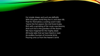 For simple sheep; and such are daffodils
With the green world they live in; and clear rills
That for themselves a cooling covert make
‘Gainst the hot season; the mid forest brake,
Rich with a sprinkling of fair musk-rose blooms;
And such too is the grandeur of the dooms
We have imagined for the mighty dead;
All lovely tales that we have heard or read;
An endless fountain of immortal drink,
Pouring unto us from the heaven’s brink
 