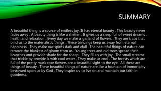 SUMMARY
A beautiful thing is a source of endless joy. It has eternal beauty . This beauty never
fades away . A beauty thing is like a shelter . It gives us a sleep full of sweet dreams ,
health and relaxation . Every day we make a garland of flowers . They are traps that
bind us to the materialistic things . These bindings keep us away from eternal
happiness . They make our spirits dark and dull . The beautiful things of nature can
remove the blankets of gloom from us . Young trees and old trees spread their
branches and provide shade for the sheep . They fill us with joy . The small streams
that trickle by provide is with cool water . They make us cool . The forests which are
full of the pretty musk rose flowers are a beautiful sight to the eye . All these are
things of beauty . These beautiful things of nature are like a fountain of immortality
bestowed upon us by God . They inspire us to live on and maintain our faith in
goodness.
 