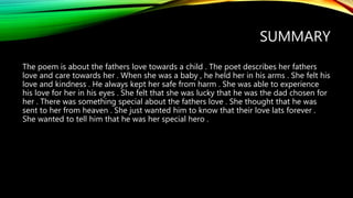 SUMMARY
The poem is about the fathers love towards a child . The poet describes her fathers
love and care towards her . When she was a baby , he held her in his arms . She felt his
love and kindness . He always kept her safe from harm . She was able to experience
his love for her in his eyes . She felt that she was lucky that he was the dad chosen for
her . There was something special about the fathers love . She thought that he was
sent to her from heaven . She just wanted him to know that their love lats forever .
She wanted to tell him that he was her special hero .
 