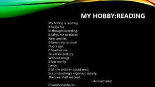 MY HOBBY:READING
My hobby is reading
It helps me
In thought breeding.
It takes me to places
Near and far,
It keeps my rational
Doors ajar.
It teaches me
To cackle and cry
Without wings
It lets me fly.
I wish
If all the children could read,
In constructing a vigorous society,
Then we shall succeed.
- Arunachalam
Chandrashekharan.
 