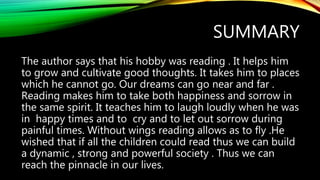 SUMMARY
The author says that his hobby was reading . It helps him
to grow and cultivate good thoughts. It takes him to places
which he cannot go. Our dreams can go near and far .
Reading makes him to take both happiness and sorrow in
the same spirit. It teaches him to laugh loudly when he was
in happy times and to cry and to let out sorrow during
painful times. Without wings reading allows as to fly .He
wished that if all the children could read thus we can build
a dynamic , strong and powerful society . Thus we can
reach the pinnacle in our lives.
 