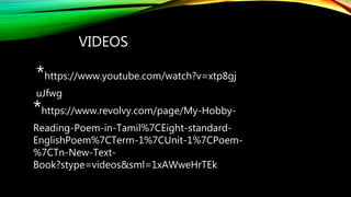 *https://www.youtube.com/watch?v=xtp8gj
uJfwg
*https://www.revolvy.com/page/My-Hobby-
Reading-Poem-in-Tamil%7CEight-standard-
EnglishPoem%7CTerm-1%7CUnit-1%7CPoem-
%7CTn-New-Text-
Book?stype=videos&sml=1xAWweHrTEk
VIDEOS:
 