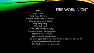 FIRE WORK NIGHTBANG
What's that?
Bang-Bang! Oh, Hark,
The guns are shooting in the dark!
Little guns and big ones too,
Bang–bang-bang!
What shall I do?
Mistress, Master, hear me yelp,
I'm out-of-doors, I want your help.
Let me in-oh, LET ME IN
Before those fi reworks begin
To shoot again-I can't bear that; My tail is down my ears are flat
I'm trembling here outside the door,
Oh, don't you love me anymore?
 