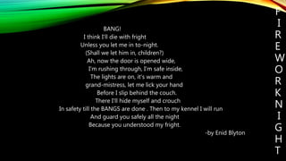F
I
R
E
W
O
R
K
N
I
G
H
T
BANG!
I think I'll die with fright
Unless you let me in to-night.
(Shall we let him in, children?)
Ah, now the door is opened wide,
I'm rushing through, I'm safe inside,
The lights are on, it's warm and
grand-mistress, let me lick your hand
Before I slip behind the couch.
There I'll hide myself and crouch
In safety till the BANGS are done . Then to my kennel I will run
And guard you safely all the night
Because you understood my fright.
-by Enid Blyton
 