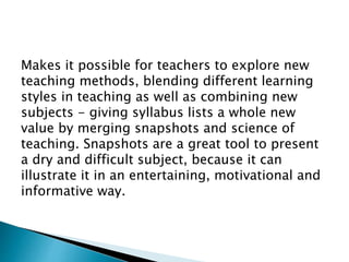 Makes it possible for teachers to explore new
teaching methods, blending different learning
styles in teaching as well as combining new
subjects - giving syllabus lists a whole new
value by merging snapshots and science of
teaching. Snapshots are a great tool to present
a dry and difficult subject, because it can
illustrate it in an entertaining, motivational and
informative way.
 