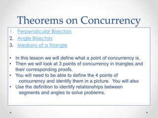 1. Perpendicular Bisectors
2. Angle Bisectors
3. Medians of a Triangle
• In this lesson we will define what a point of concurrency is.
• Then we will look at 3 points of concurrency in triangles and
their corresponding proofs.
• You will need to be able to define the 4 points of
concurrency and identify them in a picture. You will also
• Use the definition to identify relationships between
segments and angles to solve problems.
Theorems on Concurrency
 