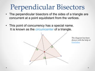 Perpendicular Bisectors
• The perpendicular bisectors of the sides of a triangle are
concurrent at a point equidistant from the vertices.
• This point of concurrency has a special name.
It is known as the circumcenter of a triangle.
The diagram has been
drawn with the help of
GeoGebra
 