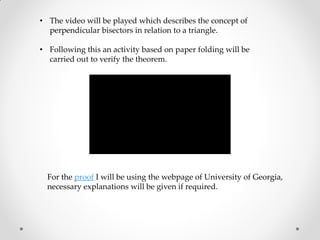 • The video will be played which describes the concept of
perpendicular bisectors in relation to a triangle.
• Following this an activity based on paper folding will be
carried out to verify the theorem.
For the proof I will be using the webpage of University of Georgia,
necessary explanations will be given if required.
 