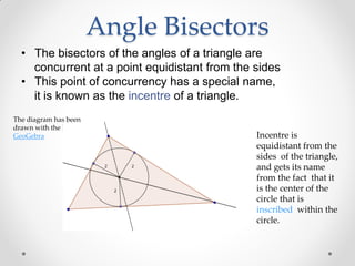 Angle Bisectors
• The bisectors of the angles of a triangle are
concurrent at a point equidistant from the sides
• This point of concurrency has a special name,
it is known as the incentre of a triangle.
The diagram has been
drawn with the help of
GeoGebra Incentre is
equidistant from the
sides of the triangle,
and gets its name
from the fact that it
is the center of the
circle that is
inscribed within the
circle.
 