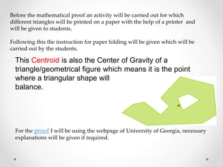 Before the mathematical proof an activity will be carried out for which
different triangles will be printed on a paper with the help of a printer and
will be given to students.
Following this the instruction for paper folding will be given which will be
carried out by the students.
For the proof I will be using the webpage of University of Georgia, necessary
explanations will be given if required.
This Centroid is also the Center of Gravity of a
triangle/geometrical figure which means it is the point
where a triangular shape will
balance.
 