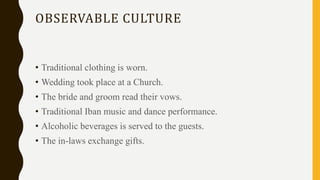 OBSERVABLE CULTURE
• Traditional clothing is worn.
• Wedding took place at a Church.
• The bride and groom read their vows.
• Traditional Iban music and dance performance.
• Alcoholic beverages is served to the guests.
• The in-laws exchange gifts.
 