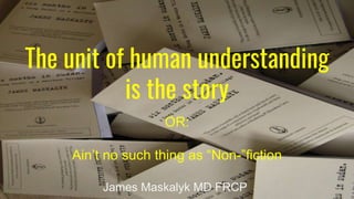 The unit of human understanding
is the story
OR:
Ain’t no such thing as “Non-”fiction
James Maskalyk MD FRCP
 