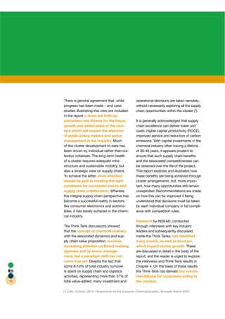 There is general agreement that, while                operational decisions are taken remotely,
     progress has been made – and case                     without necessarily exploring all the supply
     studies illustrating this view are included           chain opportunities within the cluster (*).
     in the report –, there are both op-
     portunities and threats for the future                It is generally acknowledged that supply
     growth and added value of the clus-                   chain excellence can deliver lower unit
     ters which will require the attention                 costs, higher capital productivity (ROCE),
     of public policy makers and senior                    improved service and reduction of carbon
     management in the industry. Much                      emissions. With capital investments in the
     of the cluster development to date has                chemical industry often having a lifetime
     been driven by individual rather than col-            of 30-40 years, it appears prudent to
     lective initiatives. The long-term health             ensure that such supply chain beneﬁts
     of a cluster requires adequate infra-                 and the associated competitiveness can
     structure and sustainable mobility, but               be obtained over the life of the project.
     also a strategic view on supply chains.               This report explores and illustrates how
     To achieve the latter, more attention                 these beneﬁts are being achieved through
     should be paid to creating the right                  cluster arrangements, but, more impor-  r
     conditions for successful end-to-end                  tant, how many opportunities still remain
     supply chain collaboration. Whereas                   unexploited. Recommendations are made
     the integral supply chain perspective has             on how this can be improved it being
     become a successful reality in sectors                understood that decisions must be taken
     like consumer electronics and automo-                 by each individual company in full compli-
     biles, it has barely surfaced in the chemi-           ance with competition rules.
     cal industry.
                                                           Research by INSEAD, conducted
     The Think Tank discussions showed                     through interviews with key industry
     that the concept of chemical clusters,                leaders and subsequently discussed
     with the associated dynamics and sup-                 inside the Think Tanks, has identiﬁed
     ply chain value proposition, receives                 many drivers, as well as blockers,
     increasing attention on Board meeting                 which impact cluster growth. These
     agendas and by senior manage-                         are discussed in detail in the body of the
     ment, but a paradigm shift has not                    report, and the reader is urged to explore
     come true yet. Despite the fact that                  the interviews and Think Tank results in
     some 8-10% of total industry turnover                 Chapter 4. On the basis of these results
     is spent on supply chain and logistics                the Think Tank has derived four recom-
     activities, representing more than 37% of             mendations for companies acting in
10   total value-added, many investment and                the clusters.

     (*) Ceﬁc ‘Horizon: 2015: Perspectives for the European Chemical Industry’ Brussels, March 2004.
 