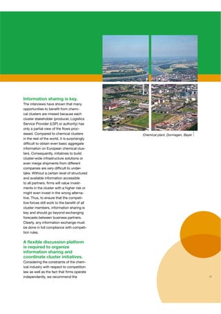 Information sharing is key.
The interviews have shown that many
opportunities to beneﬁt from chemi-
cal clusters are missed because each
cluster stakeholder (producer, Logistics
Service Provider (LSP) or authority) has
only a partial view of the ﬂows proc-
essed. Compared to chemical clusters
in the rest of the world, it is surprisingly
difﬁcult to obtain even basic aggregate
information on European chemical clus-
ters. Consequently, initiatives to build
cluster-wide infrastructure solutions or
even merge shipments from different
companies are very difﬁcult to under-    r
take. Without a certain level of structured
and available information accessible
to all partners, ﬁrms will value invest-
ments in the cluster with a higher risk or
might even invest in the wrong alterna-
tive. Thus, to ensure that the competi-
tive forces still work to the beneﬁt of all
cluster members, information sharing is
key and should go beyond exchanging
forecasts between business partners.
Clearly, any information exchange must
be done in full compliance with competi-
tion rules.

A ﬂexible discussion platform
is required to organize
information sharing and
coordinate cluster initiatives.
Considering the constraints of the chem-
ical industry with respect to competition
law as well as the fact that ﬁrms operate
independently, we recommend the                11
 