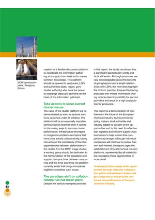 creation of a ﬂexible discussion platform    in this report, the study has shown that
                         to coordinate the information gather- r      a signiﬁcant gap between words and
                         ing at a supply chain level and to create    facts still exists. Although producers are
                         common knowledge. This platform              very knowledgeable about the beneﬁts
     VCM’s production    should be opened to producers, LSPs          of going beyond arm’s length relation-
     plant, Tarragona,
                         and authorities (state, region, port/        ships with LSPs, the interviews highlight
     Ercros
                         cluster authority) who have the power        the limits in practice. Frequent tendering
                         to exchange ideas and opinions on the        practices with limited information shar-r
                         basis of the information gathered.           ing reduces planning visibility for service
                                                                      providers and result in a high cost posi-
                         Take actions to solve current                tion for producers.
                         cluster issues.
                         The value of the cluster platform will be    This report is a demonstration of con-
                         demonstrated as soon as actions start        ﬁdence in the future of the European
                         to be launched under its initiative. The     chemical industry, but recommends
                         platform will be an especially important     policy makers, local authorities and
                         communication channel when it comes          industry leaders to be alert to the op-
                         to discussing ways to improve cluster        portunities and to the need for effective
                         performance. Infrastructure shortages        lean logistics and efﬁcient supply chain
                         or congestion problems are topics that       economics to help sustain this com-
                         have to be solved collaboratively, taking    petitive advantage. Although individual
                         into account the complexity of the inter-r   companies will continue to pursue their
                         dependencies between stakeholders in         own self-interest, the report urges the
                         the cluster. For the ARRR mega-cluster,      establishment of local chemical industry
                         a working group should be dedicated to       platforms, represented by all stakehold-
                         the harmonization of the legislation and     ers, to explore these opportunities in
                         supply chain practices between compa-        more detail.
                         nies and the three countries. No platform
                         currently exists that brings companies       Leveraging these supply chain oppor-
                         together to address such issues.             tunities through intensive collabora-
                                                                      tion within and between clusters will
                         The paradigm shift on collabo-               go a long way to ensuring the con-
                         rations has not taken place.                 tinued competitiveness of Europe’s
                         Despite the various examples provided        chemical industry.



12
 