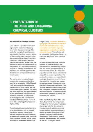 3. PRESENTATION OF
   THE ARRR AND TARRAGONA
   CHEMICAL CLUSTERS


3.1 Deﬁnition of chemical clusters           Langen, 2004), a cluster is deﬁned as a
                                             “geographically limited concentration
Links between a speciﬁc industry and         of mutually related business units,
a geographic location can be easily          associations and public or private
observed in the economic map of the          organizations centered on a speciﬁc




                                                                                          > A PARADIGM SHIFT : SUPPLY CHAIN COLLABORATION AND COMPETITION IN AND BETWEEN EUROPE’S CHEMICAL CLUSTERS
world. For example, ﬁnancial services        economic focus”. This deﬁnition will
are related to the city of London, fashion   be extended in the following chapters to
to Milan and Paris and high-technology       match the speciﬁcities of the chemical
electronics to Silicon Valley. The chemi-    industry.
cal industry could be associated with
the area of Rotterdam, Antwerp and the       A chemical cluster, like other industrial
Rhine/Ruhr region, strongly sustained by     clusters, is characterized by a high
the presence of 3 important ports (the 2     concentration of manufacturing compa-
seaports of Antwerp and Rotterdam and        nies and service providers operating in
the inland port of Duisburg) and by the      the chemical business. But the cluster
dense network of logistics interconnec-      population consists also of associations
tions in place.                              and public or private organizations that
                                             participate in and are co-responsible for
The phenomenon of regional industry          creating a vibrant environment in terms
concentration was explored by Alfred         of productivity, innovation and creation
Marshall as early as the 1920s (Marshall,    of new businesses. For example, in the
1920) with respect to the progressive        chemical clusters examined by the Think
concentration of ﬁrms making and ma-         Tank the relevant port authorities attract
chining steel around Shefﬁeld. The atten-    new investors in the area and offer stra-
tion of the economic and political sphere    tegic land positions for speciﬁc business
on this phenomenon has continuously          development in addition to dealing with
increased since then, due especially         traditional port activities.
to the recognition that such networks
would constitute an ultimate source of       In the manufacturing stage of the value
competitive advantage for an economy         chain, the products of a company are
(Porter, 1990).                              the inputs for the manufacturing process
                                             of a company further downstream in
These localized industries that combine      the value chain. In addition, chemical
a high specialization with an unusual        companies tend to outsource industry-
competitive success in a particular          related services and therefore attract
ﬁeld and a speciﬁc geographic location       waves of third party investments in
represent what Michael Porter described      warehousing, transportation, general         17
in the 1990s as “clusters” (Porter, 1998).   services, waste treatment and disposal,
According to more recent research (de        as well as a full range of utilities.
 