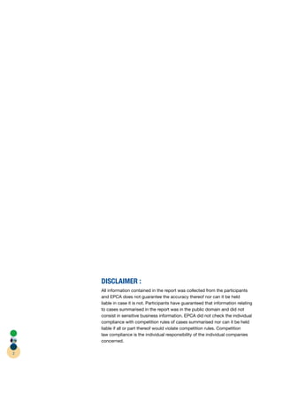 DISCLAIMER :
    All information contained in the report was collected from the participants
    and EPCA does not guarantee the accuracy thereof nor can it be held
               A
    liable in case it is not. Participants have guaranteed that information relating
    to cases summarised in the report was in the public domain and did not
    consist in sensitive business information. EPCA did not check the individual
                                                     A
    compliance with competition rules of cases summarised nor can it be held
    liable if all or part thereof would violate competition rules. Competition
    law compliance is the individual responsibility of the individual companies
    concerned.

2
 