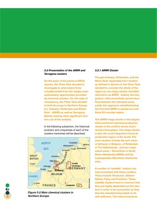 3.2 Presentation of the ARRR and              3.2.1 ARRR Cluster
                 Tarragona clusters
                                                               Though Antwerp, Rotterdam, and the
                 On the basis of the previous EPCA             Rhine-Ruhr separately form clusters
                 reports, the Think Tank decided to            as deﬁned in Section 2, the Think Tank
                 investigate to what extent ﬁrms               decided to consider the whole of the
                 actually beneﬁt from the supply chain         region as one mega-cluster, hereafter
                 optimization opportunities provided           referred to as ARRR. Indeed, the inte-
                 by chemical clusters. For the sake of         gration, interconnectivity and product
                 consistency, the Think Tank decided           ﬂow between the individual areas
                 to limit its scope to Northern Europe         justify this approach notwithstanding
                 (i.e. Antwerp, Rotterdam and Rhine/           the fact that ARRR is spread out over
                 Ruhr - ARRR) as well as Tarragona             three EU member states.
                 (Spain), leaving other signiﬁcant clus-
                 ters out of the analysis.                     The ARRR mega-cluster is the largest
                                                               interconnected chemical production
                 In the following subsection, the historical   cluster in the world in terms of pro-
                 evolution and uniqueness of each of the       duction throughput. The mega-cluster
                 clusters mentioned will be described.         is also the most integrated chemical
                                                               production region in the world. The
                                                               main clusters include the port areas
                                                               of Antwerp in Belgium, of Rotterdam
                                                               in The Netherlands, and two major
                                                               inland areas – Rhine/Ruhr in North
                                                               Rhine-Westphalia (NRW) and the
                                                               Ludwigshafen-Mannheim-Karlsruhe
                                                               area.

                                                               A number of “satellite” clusters are
                                                               interconnected with these clusters.
                                                               These include Terneuzen, Geleen/
                                                               Sittard, Feluy and Frankfurt. These
                                                               satellite clusters have in common that
                                                               they are highly dependent on the clus-
                                                               ters in order to be successful, as they
     Figure 3-2 Main chemical clusters in                      lack the manufacturing depth to be
20   Northern Europe                                           self-sufﬁcient. The interconnections
 