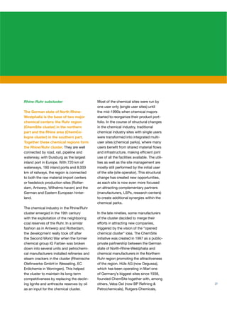 Rhine-Ruhr subcluster                        Most of the chemical sites were run by
                                             one user only (single user sites) until
The German state of North Rhine-             the mid-1990s when chemical majors
Westphalia is the base of two major          started to reorganize their product port-
chemical centers: the Ruhr region            folio. In the course of structural changes
(ChemSite cluster) in the northern           in the chemical industry, traditional
part and the Rhine area (ChemCo-             chemical industry sites with single users
logne cluster) in the southern part.         were transformed into integrated multi-
Together these chemical regions form         user sites (chemical parks), where many
the Rhine/Ruhr cluster. They are well        users beneﬁt from shared material ﬂows
connected by road, rail, pipeline and        and infrastructure, making efﬁcient joint
waterway, with Duisburg as the largest       use of all the facilities available. The utili-
inland port in Europe. With 720 km of        ties as well as the site management are
waterways, 180 inland ports and 8,000        mostly still performed by the initial user
km of railways, the region is connected      of the site (site operator). This structural
to both the raw material import centers      change has created new opportunities,
or feedstock production sites (Rotter-       as each site is now even more focused
dam, Antwerp, Wilhelms-haven) and the        on attracting complementary partners
German and Eastern European hinter-          (manufacturers, LSPs, research centers)
land.                                        to create additional synergies within the
                                             chemical parks.
The chemical industry in the Rhine/Ruhr
cluster emerged in the 19th century          In the late nineties, some manufacturers
with the exploitation of the neighboring     of the cluster decided to merge their
coal reserves of the Ruhr. In a similar      efforts in attracting new companies,
fashion as in Antwerp and Rotterdam,         triggered by the vision of the “opened
the development really took off after        chemical cluster” idea. The ChemSite
the Second World War when the former         initiative was created in 1997 as a public-
chemical group IG Farben was broken          private partnership between the German
down into several units and petrochemi-      state of North-Rhine-Westphalia and
cal manufacturers installed reﬁneries and    chemical manufacturers in the Northern
steam crackers in the cluster (Rheinische    Ruhr region promoting the attractiveness
Oleﬁnwerke GmbH in Wesseling, EC             of the region. Hüls AG (now Degussa),
Erölchemie in Worringen). This helped        which has been operating in Marl one
the cluster to maintain its long-term        of Germany’s biggest sites since 1938,
competitiveness by replacing the declin-     founded ChemSite together with, among
ing lignite and anthracite reserves by oil   others, Veba Oel (now BP Reﬁning &                27
as an input for the chemical cluster.        Petrochemicals), Rutgers Chemicals,
 