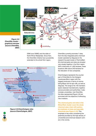 Figure 3-8
 ChemSite cluster -
 graphical overview
 (source ChemSite,
              2007)


                           DSM (now SABIC) and the state of           ChemSite currently promotes 7 sites,
                           North Rhine-Westphalia. Since then,        from the fully integrated petro-chemical
                           the ChemSite initiative has successfully   cluster operated by Degussa to the
                           extended to the whole Ruhr region.         research focused cluster of TechnoMarl.
                                                                      All chemical parks and sites are situated
                                                                      very closely together in the Ruhr region.
                                                                      With a total area of 1,400 hectares, these
                                                                      locations offer about 240 hectares for
                                                                      the relocation of new companies.

                                                                      ChemCologne represents the counter-
                                                                      part of ChemSite for the Cologne/
                                                                      Leverkusen/Bonn region with the
                                                                      biggest producers in terms of volume
                                                                      being Bayer and its spin-offs, as well as
                                                                      Degussa. The range of its 150 members
                                                                      spans classical manufacturers, logistics
                                                                      service providers and authorities; it also
                                                                      includes universities. Like ChemSite,
                                                                      the sites represented (Figure 3-9) are
                                                                      promoted with the objective of attracting
                                                                      new investors.

                                                                      The chemical parks and sites in the
                                                                      Rhine/Ruhr cluster cover the whole
                                                                      chemical value chain with particu-
       Figure 3-9 ChemCologne sites                                   lar emphasis on base and specialty
       (source ChemCologne, 2007)                                     chemicals (see Figure 3-10). This
                                                                      emphasis is key when considering the
                                                                      potential provided by the high density of
                                                                      universities and chemical research cent-
28                                                                    ers in the vicinity.
 