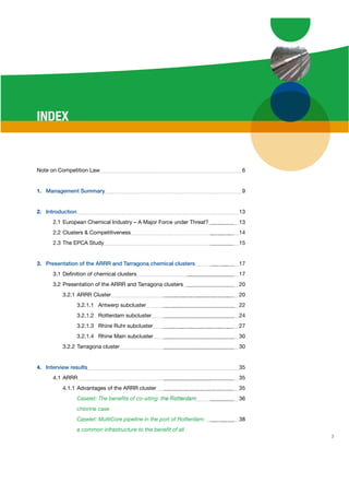 INDEX


Note on Competition Law                                                   6


1. Management Summary                                                     9


2. Introduction                                                           13
      2.1 European Chemical Industry – A Major Force under Threat?        13
      2.2 Clusters & Competitiveness                                      14
      2.3 The EPCA Study                                                  15


3. Presentation of the ARRR and Tarragona chemical clusters               17
      3.1 Deﬁnition of chemical clusters                                  17
      3.2 Presentation of the ARRR and Tarragona clusters                 20
          3.2.1 ARRR Cluster                                              20
                  3.2.1.1 Antwerp subcluster                              22
                  3.2.1.2 Rotterdam subcluster                            24
                  3.2.1.3 Rhine Ruhr subcluster                           27
                  3.2.1.4 Rhine Main subcluster                           30
          3.2.2 Tarragona cluster                                         30


4. Interview results                                                      35
      4.1 ARRR                                                            35
          4.1.1 Advantages of the ARRR cluster                            35
                  Caselet: The beneﬁts of co-siting: the Rotterdam        36
                  chlorine case
                  Caselet: MultiCore pipeline in the port of Rotterdam:   38
                  a common infrastructure to the beneﬁt of all
                                                                               3
 