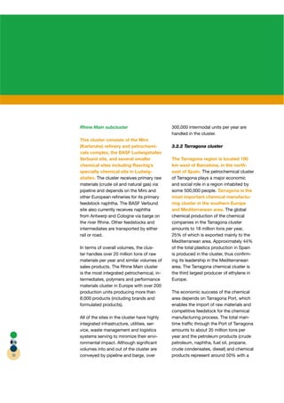 Rhine Main subcluster                         300,000 intermodal units per year are
                                                   handled in the cluster.
     This cluster consists of the Miro
     (Karlsruhe) reﬁnery and petrochemi-           3.2.2 Tarragona cluster
     cals complex, the BASF Ludwigshafen
     Verbund site, and several smaller             The Tarragona region is located 100
     chemical sites including Raschig’s            km west of Barcelona, in the north-
     specialty chemical site in Ludwig-            east of Spain. The petrochemical cluster
     shafen. The cluster receives primary raw      of Tarragona plays a major economic
     materials (crude oil and natural gas) via     and social role in a region inhabited by
     pipeline and depends on the Miro and          some 500,000 people. Tarragona is the
     other European reﬁneries for its primary      most important chemical manufactu-
     feedstock naphtha. The BASF Verbund           ring cluster in the southern Europe
     site also currently receives naphtha          and Mediterranean area. The global
     from Antwerp and Cologne via barge on         chemical production of the chemical
     the river Rhine. Other feedstocks and         companies in the Tarragona cluster
     intermediates are transported by either       amounts to 18 million tons per year,
     rail or road.                                 25% of which is exported mainly to the
                                                   Mediterranean area. Approximately 44%
     In terms of overall volumes, the clus-        of the total plastics production in Spain
     ter handles over 20 million tons of raw       is produced in the cluster, thus conﬁrm-
     materials per year and similar volumes of     ing its leadership in the Mediterranean
     sales products. The Rhine Main cluster        area. The Tarragona chemical cluster is
     is the most integrated petrochemical, in-     the third largest producer of ethylene in
     termediates, polymers and performance         Europe.
     materials cluster in Europe with over 200
     production units producing more than          The economic success of the chemical
     8,000 products (including brands and          area depends on Tarragona Port, which
     formulated products).                         enables the import of raw materials and
                                                   competitive feedstock for the chemical
     All of the sites in the cluster have highly   manufacturing process. The total mari-
     integrated infrastructure, utilities, ser-    time trafﬁc through the Port of Tarragona
     vice, waste management and logistics          amounts to about 35 million tons per
     systems serving to minimize their envi-       year and the petroleum products (crude
     ronmental impact. Although signiﬁcant         petroleum, naphtha, fuel oil, propane,
     volumes into and out of the cluster are       crude condensates, diesel) and chemical
30   conveyed by pipeline and barge, over          products represent around 50% with a
 