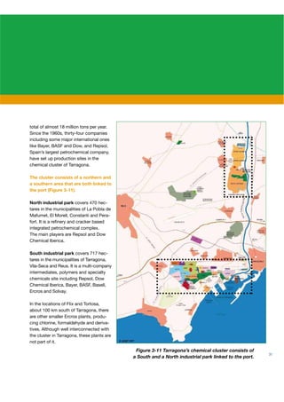 total of almost 18 million tons per year.
Since the 1960s, thirty-four companies
including some major international ones
like Bayer, BASF and Dow, and Repsol,
Spain’s largest petrochemical company,
have set up production sites in the
chemical cluster of Tarragona.

The cluster consists of a northern and
a southern area that are both linked to
the port (Figure 3-11).

North industrial park covers 470 hec-
tares in the municipalities of La Pobla de
Mafumet, El Morell, Constantí and Pera-
fort. It is a reﬁnery and cracker based
integrated petrochemical complex.
The main players are Repsol and Dow
Chemical Iberica.

South industrial park covers 717 hec-
tares in the municipalities of Tarragona,
Vila-Seca and Reus. It is a multi-company
intermediates, polymers and specialty
chemicals site including Repsol, Dow
Chemical Iberica, Bayer, BASF, Basell,
Ercros and Solvay.

In the locations of Flix and Tortosa,
about 100 km south of Tarragona, there
are other smaller Ercros plants, produ-
cing chlorine, formaldehyde and deriva-
tives. Although well interconnected with
the cluster in Tarragona, these plants are
not part of it.
                                              Figure 3-11 Tarragona’s chemical cluster consists of
                                                                                                       31
                                             a South and a North industrial park linked to the port.
 