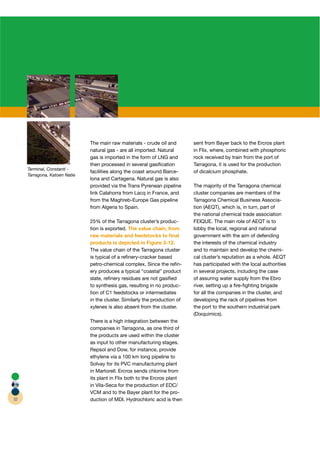 The main raw materials - crude oil and        sent from Bayer back to the Ercros plant
                               natural gas - are all imported. Natural       in Flix, where, combined with phosphoric
                               gas is imported in the form of LNG and        rock received by train from the port of
                               then processed in several gasiﬁcation         Tarragona, it is used for the production
     Terminal, Constantí -
                               facilities along the coast around Barce-      of dicalcium phosphate.
     Tarragona, Katoen Natie
                               lona and Cartagena. Natural gas is also
                               provided via the Trans Pyrenean pipeline      The majority of the Tarragona chemical
                               link Calahorra from Lacq in France, and       cluster companies are members of the
                               from the Maghreb-Europe Gas pipeline          Tarragona Chemical Business Associa-
                               from Algeria to Spain.                        tion (AEQT), which is, in turn, part of
                                                                                  (
                                                                             the national chemical trade association
                               25% of the Tarragona cluster’s produc-        FEIQUE. The main role of AEQT is to
                               tion is exported. The value chain, from       lobby the local, regional and national
                               raw materials and feedstocks to ﬁnal          government with the aim of defending
                               products is depicted in Figure 3-12.          the interests of the chemical industry
                               The value chain of the Tarragona cluster      and to maintain and develop the chemi-
                               is typical of a reﬁnery-cracker based         cal cluster’s reputation as a whole. AEQT
                               petro-chemical complex. Since the reﬁn-       has participated with the local authorities
                               ery produces a typical “coastal” product      in several projects, including the case
                               slate, reﬁnery residues are not gasiﬁed       of assuring water supply from the Ebro
                               to synthesis gas, resulting in no produc-     river, setting up a ﬁre-ﬁghting brigade
                               tion of C1 feedstocks or intermediates        for all the companies in the cluster, and
                               in the cluster. Similarly the production of   developing the rack of pipelines from
                               xylenes is also absent from the cluster.      the port to the southern industrial park
                                                                             (Dixquimics).
                               There is a high integration between the
                               companies in Tarragona, as one third of
                               the products are used within the cluster
                               as input to other manufacturing stages.
                               Repsol and Dow, for instance, provide
                               ethylene via a 100 km long pipeline to
                               Solvay for its PVC manufacturing plant
                               in Martorell. Ercros sends chlorine from
                               its plant in Flix both to the Ercros plant
                               in Vila-Seca for the production of EDC/
                               VCM and to the Bayer plant for the pro-
32                             duction of MDI. Hydrochloric acid is then
 