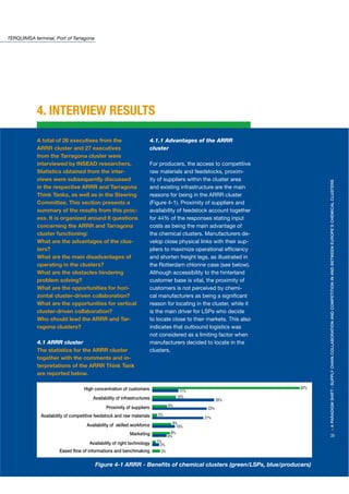 TERQUIMSA terminal, Port of Tarragona




            4. INTERVIEW RESULTS

            A total of 26 executives from the                           4.1.1 Advantages of the ARRR
            ARRR cluster and 27 executives                              cluster
            from the Tarragona cluster were
            interviewed by INSEAD researchers.                          For producers, the access to competitive
            Statistics obtained from the inter-                         raw materials and feedstocks, proxim-
            views were subsequently discussed                           ity of suppliers within the cluster area




                                                                                                                             > A PARADIGM SHIFT : SUPPLY CHAIN COLLABORATION AND COMPETITION IN AND BETWEEN EUROPE’S CHEMICAL CLUSTERS
            in the respective ARRR and Tarragona                        and existing infrastructure are the main
            Think Tanks, as well as in the Steering                     reasons for being in the ARRR cluster
            Committee. This section presents a                          (Figure 4-1). Proximity of suppliers and
            summary of the results from this proc-                      availability of feedstock account together
            ess. It is organized around 6 questions                     for 44% of the responses stating input
            concerning the ARRR and Tarragona                           costs as being the main advantage of
            cluster functioning:                                        the chemical clusters. Manufacturers de-
            What are the advantages of the clus-                        velop close physical links with their sup-
            ters?                                                       pliers to maximize operational efﬁciency
            What are the main disadvantages of                          and shorten freight legs, as illustrated in
            operating in the clusters?                                  the Rotterdam chlorine case (see below).
            What are the obstacles hindering                            Although accessibility to the hinterland
            problem solving?                                            customer base is vital, the proximity of
            What are the opportunities for hori-                        customers is not perceived by chemi-
            zontal cluster-driven collaboration?                        cal manufacturers as being a signiﬁcant
            What are the opportunities for vertical                     reason for locating in the cluster, while it
            cluster-driven collaboration?                               is the main driver for LSPs who decide
            Who should lead the ARRR and Tar-                           to locate close to their markets. This also
            ragona clusters?                                            indicates that outbound logistics was
                                                                        not considered as a limiting factor when
            4.1 ARRR cluster                                            manufacturers decided to locate in the
            The statistics for the ARRR cluster                         clusters.
            together with the comments and in-
            terpretations of the ARRR Think Tank
            are reported below.

                                   High concentration of customers                                                     62%
                                                                                          11%
                                        Availability of infrastructures                  10%
                                                                                                       26%
                                               Proximity of suppliers             6%
                                                                                                 23%
              Availability of competitive feedstock and raw materials      2%
                                                                                                21%
                                     Availability of skilled workforce              8%
                                                                                      10%
                                                            Marketing               8%
                                                                                  6%                                         35
                                      Availability of right technology     1%
                                                                             3%
                       Eased flow of informations and benchmaking            3%


                                         Figure 4-1 ARRR - Beneﬁts of chemical clusters (green/LSPs, blue/producers)
 