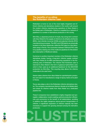 The beneﬁts of co-siting:
     the Rotterdam chlorine case
     Rotterdam is home to one of the most highly integrated and ef-
     ﬁcient chlorine and derivatives clusters in the world, built around
     the modern chlorine manufacturing operations of Akzo Nobel in
     the Botlek part of Rotterdam. Chlorine is supplied by a network of
     pipelines to a number of derivatives producers in the vicinity.

     Shin-Etsu, a Japanese producer of vinyls, has a long-term contract
     with Akzo Nobel for the supply of chlorine to its ethylene dichloride
     (EDC), vinyl chloride monomer (VCM) and polyvinyl chloride (PVC)
     manufacturing processes. The EDC and VCM plants are physically
     located on the Akzo Nobel site, while the PVC plant is a few kilom-
     eters away in Pernis. The connection between VCM and PVC units
     is by pipeline, leasing one of the multicore pipelines for this stretch
     (see description of Multicore below).

     Huntsman is another important member of the Rotterdam chlorine
     derivatives cluster, having a long-term chlorine supply contract
     with Akzo Nobel for its MDI manufacturing operations in the Ro-
     zenburg area of Rotterdam. The chlorine that Huntsman uses is
     returned to Akzo Nobel in the form of gaseous hydrochloric acid,
     which is then used as an additional feedstock for the EDC/VCM
     production by Shin-Etsu. This recycling step allows the chlorine
     molecules to be used twice.

     Hexion takes chlorine from Akzo Nobel for epichlorhydrin produc-
     tion and uses it to manufacture a range of epoxy resins at its plant
     in Pernis.

     Tronox also plays a role in the Rotterdam chlorine derivatives clus-
     ter. The company manufactures titanium dioxide at its Botlek plant
     and draws its chlorine needs from Akzo Nobel via a dedicated
     pipeline link.

     These 5 companies have established a highly integrated and syn-
     ergistic collaborative model enabling optimal production efﬁcien-
     cies and economics to the beneﬁt of all stakeholders, avoiding
     in addition the highly dangerous above-ground transportation of
     chlorine. A signiﬁcant expansion of chlorine capacity has been
     necessary to support the growing demand among the derivative
     producers.




36   CLUSTER
 