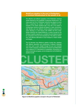 MultiCore pipeline in the port of Rotterdam:
           a common infrastructure to the beneﬁt of all
           The effective and efﬁcient operation of the Rotterdam chemical
           cluster depends on the availability of adequate infrastructure. For
           many years the Port of Rotterdam Authority has played an active
           role in supporting the creation of optimum conditions for par-
           ticipants in the cluster. Pipelines play a key role in the cluster in
           moving large volumes of liquids and gases in a safe, environmen-
           tally friendly, and cost efﬁcient manner between producers and
           users. Working in a Joint Venture with VOPAK, the Port of Rot-
           terdam Authority has created Multicore, a unique concept for the
           renting of pipeline capacity (on a variable time and distance basis)
           for companies in the port and industrial area. This offers an attrac-
           tive, cost effective alternative to truck transport or inland vessels
           and barges.

           The 20 kilometer long Multicore pipeline bundle (four pipelines
           with different diameters and constructed of different materials)
           runs from east to west, straight through the port and industrial
           area. Further expansion west (between Europoort and Maasvlakte
           over a distance of 17 kilometers) is in preparation. Oil products, as
           well as chemicals and gases, can be transported via the MultiCore
           pipeline bundle.




     CLUSTER

38
     Figure 4-2 MultiCore pipeline concept in the port of Rotterdam
 