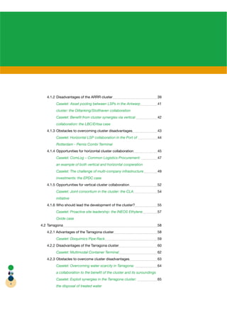 4.1.2 Disadvantages of the ARRR cluster                                  39
             Caselet: Asset pooling between LSPs in the Antwerp                 41
             cluster: the Oiltanking/Stolthaven collaboration
             Caselet: Beneﬁt from cluster synergies via vertical                42
             collaboration: the LBC/Ertisa case
       4.1.3 Obstacles to overcoming cluster disadvantages                      43
             Caselet: Horizontal LSP collaboration in the Port of               44
             Rotterdam - Pernis Combi Terminal
       4.1.4 Opportunities for horizontal cluster collaboration                 45
             Caselet: ComLog – Common Logistics Procurement:                    47
             an example of both vertical and horizontal cooperation
             Caselet: The challenge of multi-company infrastructure             49
             investments: the EPDC case
       4.1.5 Opportunities for vertical cluster collaboration                   52
             Caselet: Joint consortium in the cluster: the CLA                  54
             initiative
       4.1.6 Who should lead the development of the cluster?                    55
             Caselet: Proactive site leadership: the INEOS Ethylene             57
             Oxide case
    4.2 Tarragona                                                               58
       4.2.1 Advantages of the Tarragona cluster                                58
             Caselet: Dixquimics Pipe Rack                                      59
       4.2.2 Disadvantages of the Tarragona cluster                             60
             Caselet: Multimodal Container Terminal                             62
       4.2.3 Obstacles to overcome cluster disadvantages                        63
             Caselet: Overcoming water scarcity in Tarragona:                   64
             a collaboration to the beneﬁt of the cluster and its suroundings
             Caselet: Exploit synergies in the Tarragona cluster:               65
4
             the disposal of treated water
 