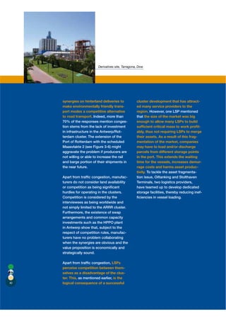 Derivatives site, Tarragona, Dow




     synergies on hinterland deliveries to            cluster development that has attract-
     make environmentally friendly trans-             ed many service providers to the
     port modes a competitive alternative             region. However, one LSP mentioned
     to road transport. Indeed, more than             that the size of the market was big
     70% of the responses mention conges-             enough to allow many LSPs to build
     tion stems from the lack of investment           sufﬁcient critical mass to work proﬁt-
     in infrastructure in the Antwerp/Rot-            ably, thus not requiring LSPs to merge
     terdam cluster. The extension of the             their assets. As a result of this frag-
     Port of Rotterdam with the scheduled             mentation of the market, companies
     Maasvlakte 2 (see Figure 3-6) might              may have to load and/or discharge
     aggravate the problem if producers are           parcels from different storage points
     not willing or able to increase the rail         in the port. This extends the waiting
     and barge portion of their shipments in          time for the vessels, increases demur-
     the near future.                                 rage costs and harms asset produc-
                                                      tivity. To tackle the asset fragmenta-
     Apart from trafﬁc congestion, manufac-           tion issue, Oiltanking and Stolthaven
     turers do not consider land availability         Terminals, two logistics providers,
     or competition as being signiﬁcant               have teamed up to develop dedicated
     hurdles for operating in the clusters.           storage facilities, thereby reducing inef-
     Competition is considered by the                 ﬁciencies in vessel loading.
     interviewees as being worldwide and
     not simply limited to the ARRR cluster.
     Furthermore, the existence of swap
     arrangements and common capacity
     investments such as the HPPO plant
     in Antwerp show that, subject to the
     respect of competition rules, manufac-
     turers have no problem collaborating
     when the synergies are obvious and the
     value proposition is economically and
     strategically sound.

     Apart from trafﬁc congestion, LSPs
     perceive competition between them-
     selves as a disadvantage of the clus-
     ter. This, as mentioned earlier, is the
40   logical consequence of a successful
 