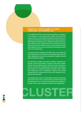 Beneﬁt from cluster synergies via vertical
     collaboration: the LBC/Ertisa case

     In July 2006 the LBC tank terminal group and Ertisa, a subsidiary
     of the Spanish oil and energy group CEPSA announced their
     intention to form a Joint Venture to build and operate a tank stor-
     age terminal in Antwerp. The ﬁrst phase of the project would be to
     build storage for Ertisa products – followed by a second phase for
     other LBC customers. There would also be facilities for the han-
     dling of rail tank cars, road tank trucks, and tank containers. Other
     value added services, such as drumming and blending, would be
     built in line with demand.

     The terminal will be located at the Bayer site on the right bank
     of the Schelde river, in the heart of the chemical cluster. The site
     offers deepwater access to accommodate the largest chemical
     parcel and product tankers.

     The demand for storage was based on Ertisa’s increasing pro-
     duction of phenol and acetone in Huelva in the south of Spain,
     and the need to position product close to its major customers in
     Northern Europe. This complemented LBC’s plans to strengthen
     their position in the growing Antwerp chemical cluster, extend
     their relationship with an established customer, and provide
     existing and new customers with a prime new location for stor-
     age and other services.

     This development is also in line with Bayer’s plans to develop the
     spare land on their site as a chemical park, and with the process
     of optimizing the use of services and infrastructure available on
     the site. This is a good example of cluster-driven collaboration.




42
     CLUSTER
 