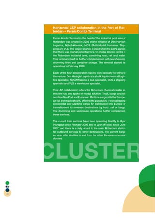 Horizontal LSP collaboration in the Port of Rot-
     terdam - Pernis Combi Terminal

     Pernis Combi Terminal in the heart of the industrial port area of
     Rotterdam was created in 2005 on the initiative of Den Hartogh
     Logistics, Nijhof-Wassink, MCS (Multi-Modal Container Ship-
     ping) and VLS. The project started in 2003 when the LSPs agreed
     that there was market potential for a Tri-modal service centre in
     the Rotterdam industrial area, combining road, rail and water.
     This terminal could be further complemented with warehousing,
     drumming lines and container storage. The terminal started its
     operations in February 2006.

     Each of the four collaborators has its own specialty to bring to
     the venture: Den Hartogh Logistics is a bulk liquid chemical logis-
     tics specialist, Nijhof-Wassink a bulk specialist, MCS a shipping
     specialist and VLS a warehouse specialist.

     This LSP collaboration offers the Rotterdam chemical cluster an
     efﬁcient hub and spoke tri-modal solution. Truck, barge and rail
     combine Sea Port and European Maritime cargo with the Europe-
     an rail and road network, offering the possibility of consolidating
     Continental and Maritime cargo for distribution into Europe or
     transshipment to overseas destinations by truck, rail or barge.
     The drumming and warehouse operations further complement
     these services.

     The current train services have been operating directly to Györ
     (Hungary) since February 2006 and to Lyon (France) since June
     2007, and there is a daily shunt to the main Rotterdam station
     for outbound services to other destinations. The current barge
     services offer shuttles to and from the other European chemical
     clusters.




     CLUSTER
44
 