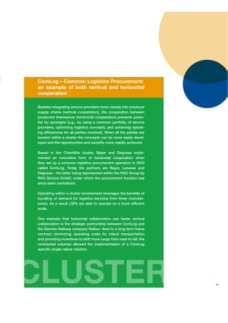 ComLog – Common Logistics Procurement:
an example of both vertical and horizontal
cooperation

Besides integrating service providers more closely into producer
supply chains (vertical cooperation), the cooperation between
producers themselves (horizontal cooperation) presents poten-
tial for synergies (e.g., by using a common portfolio of service
providers, optimizing logistics concepts, and achieving operat-
ing efﬁciencies for all parties involved). When all the parties are
located within a cluster the concepts can be more easily devel-
oped and the opportunities and beneﬁts more readily achieved.

Based in the ChemSite cluster, Bayer and Degussa imple-
mented an innovative form of horizontal cooperation when
they set up a common logistics procurement operation in 2003
called ComLog. Today the partners are Bayer, Lanxess and
Degussa – the latter being represented within the RAG Group by
RAG Service GmbH, under which the procurement function has
since been centralized.

Operating within a cluster environment leverages the beneﬁts of
bundling of demand for logistics services from three manufac-
turers. As a result LSPs are able to operate on a more efﬁcient
scale.

One example that horizontal collaboration can foster vertical
collaboration is the strategic partnership between ComLog and
the German Railway company Railion. Next to a long term frame
contract minimizing operating costs for inland transportation
and providing incentives to shift more cargo from road to rail, the
contracted volumes allowed the implementation of a ComLog
speciﬁc single railcar solution.




CLUSTER                                                               47
 
