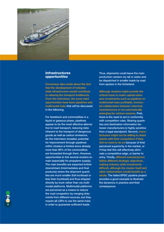 Infrastructures                              Thus, shipments could leave the main
     opportunities                                production centers via rail or water and
                                                  be dispatched in smaller loads by road
     Consensus also exists about the fact         from spokes in the hinterland.
     that the development of industry-
     wide infrastructure would contribute         Although clusters might provide the
     to relaxing the transport bottleneck.        critical mass to make capital-inten-
     From the interviews, the most cited          sive investments such as pipelines or
     opportunities have been pipelines and        multimodal hubs proﬁtable, horizon-
     multimodal hubs that will be discussed       tal collaboration between chemical
     in the following.                            manufacturers is not automatically
                                                  emerging for various reasons. First,
     For feedstock and commodities in a           there is the need to act in conformity
     liquid or gaseous phase, pipelines           with competition rules. Sharing quanti-
     appear to be the most effective alterna-     ties and destination information be-
     tive to road transport, reducing risks       tween manufacturers is highly sensitive
     inherent to the transport of dangerous       from a legal standpoint. Second, manu-
     goods as well as carbon emissions.           facturers might not be willing to share
     As the interviews revealed, potential        assets with their competitors if they
     for improvement through pipelines            feel no need to do so because of their
     within clusters is limited since already     perceived superiority in the market, or
     more than 90% of the commodities             if they feel this will effectively elimi-
     are forwarded through them. However,         nate a competitive edge, or barrier to
     opportunities to link several clusters re-   entry. Thirdly, different manufacturers
     main (especially for propylene supply).      follow different strategic objectives,
     The main beneﬁts are expected further        making industry-wide investments
     downstream (intermediates and ﬁnal           difﬁcult, although the cluster itself and
     products) where the shipment quanti-         other stakeholders would beneﬁt as a
     ties are much smaller (full truckload or     whole. The failed EPDC pipeline project
     less than truckload) and thus shipped        provides a good example to illustrate
     directly by truck rather than via multi-     the dynamics in practice and their
     modal platforms. Multimodal platforms        consequence.
     are perceived as a means to reduce
     the road congestion by merging ship-
     ments from different sources, but they
     require all LSPs to use the same hubs
48   in order to guarantee sufﬁcient loads.
 