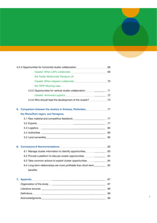 4.2.4 Opportunities for horizontal cluster collaboration               68
                Caselet: When LSPs collaborate:                        69
                the Tradilo Multimodal Transport JV
                Caselet: When shippers collaborate:                    70
                the TAPP Mooring case
          4.2.5 Opportunities for vertical cluster collaboration       71
                Caselet: Ammonia Logistics                             72
          4.2.6 Who should lead the development of the cluster?        73


5. Comparison between the clusters in Antwerp, Rotterdam,              77
   the Rhine/Ruhr region, and Tarragona
      5.1 Raw material and competitive feedstock                       77
      5.2 Exports                                                      77
      5.3 Logistics                                                    80
      5.4 Authorities                                                  80
      5.5 Land owners                                                  80


6. Conclusions & Recommendations                                       83
      6.1 Manage cluster information to identify opportunities         83
      6.2 Provide a platform to discuss cluster opportunities          84
      6.3 Take common actions to exploit cluster opportunities         84
      6.4 Long-term relationships are more proﬁtable than short-term   85
          beneﬁts


7. Appendix                                                            87
   Organization of the study                                           87
   Literature sources                                                  89
   Deﬁnitions                                                          89
                                                                            5
   Acknowledgments                                                     90
 