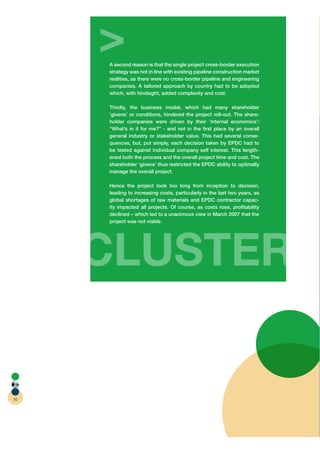 >
     A second reason is that the single project cross-border execution
     strategy was not in line with existing pipeline construction market
     realities, as there were no cross-border pipeline and engineering
     companies. A tailored approach by country had to be adopted
     which, with hindsight, added complexity and cost.

     Thirdly, the business model, which had many shareholder
     ‘givens’ or conditions, hindered the project roll-out. The share-
     holder companies were driven by their ‘internal economics’:
     “What’s in it for me?” - and not in the ﬁrst place by an overall
     general industry or stakeholder value. This had several conse-
     quences, but, put simply, each decision taken by EPDC had to
     be tested against individual company self interest. This length-
     ened both the process and the overall project time and cost. The
     shareholder ‘givens’ thus restricted the EPDC ability to optimally
     manage the overall project.

     Hence the project took too long from inception to decision,
     leading to increasing costs, particularly in the last two years, as
     global shortages of raw materials and EPDC contractor capac-
     ity impacted all projects. Of course, as costs rose, proﬁtability
     declined – which led to a unanimous view in March 2007 that the
     project was not viable.




     C
     CLUSTER
           R

50
 