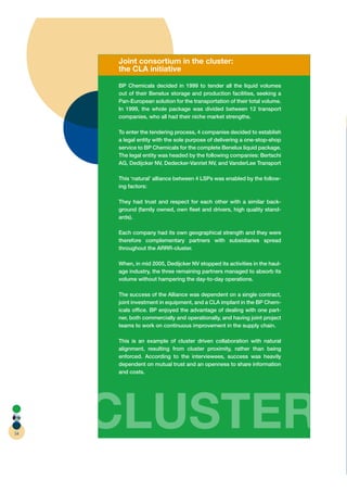 Joint consortium in the cluster:
     the CLA initiative

     BP Chemicals decided in 1999 to tender all the liquid volumes
     out of their Benelux storage and production facilities, seeking a
     Pan-European solution for the transportation of their total volume.
     In 1999, the whole package was divided between 12 transport
     companies, who all had their niche market strengths.

     To enter the tendering process, 4 companies decided to establish
     a legal entity with the sole purpose of delivering a one-stop-shop
     service to BP Chemicals for the complete Benelux liquid package.
     The legal entity was headed by the following companies: Bertschi
     AG, Dedijcker NV, Dedecker-Vanriet NV, and VanderLee Transport

     This ‘natural’ alliance between 4 LSPs was enabled by the follow-
     ing factors:

     They had trust and respect for each other with a similar back-
     ground (family owned, own ﬂeet and drivers, high quality stand-
     ards).

     Each company had its own geographical strength and they were
     therefore complementary partners with subsidiaries spread
     throughout the ARRR-cluster.

     When, in mid 2005, Dedijcker NV stopped its activities in the haul-
     age industry, the three remaining partners managed to absorb its
     volume without hampering the day-to-day operations.

     The success of the Alliance was dependent on a single contract,
     joint investment in equipment, and a CLA implant in the BP Chem-
     icals ofﬁce. BP enjoyed the advantage of dealing with one part-
     ner, both commercially and operationally, and having joint project
     teams to work on continuous improvement in the supply chain.

     This is an example of cluster driven collaboration with natural
     alignment, resulting from cluster proximity, rather than being
     enforced. According to the interviewees, success was heavily
     dependent on mutual trust and an openness to share information
     and costs.




54
     CLUSTER
 